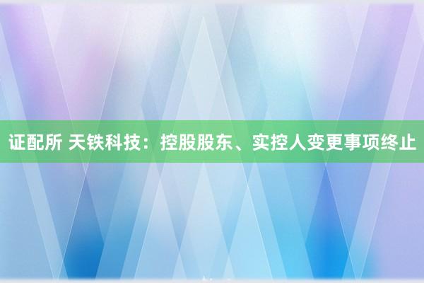 证配所 天铁科技：控股股东、实控人变更事项终止