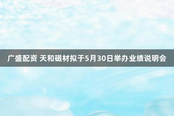 广盛配资 天和磁材拟于5月30日举办业绩说明会