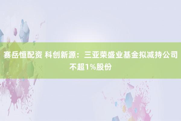 赛岳恒配资 科创新源：三亚荣盛业基金拟减持公司不超1%股份