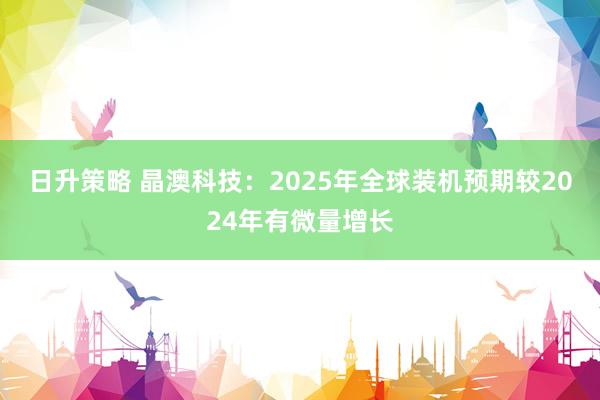 日升策略 晶澳科技：2025年全球装机预期较2024年有微量增长