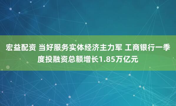 宏益配资 当好服务实体经济主力军 工商银行一季度投融资总额增长1.85万亿元