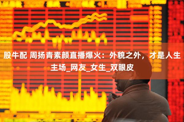 股牛配 周扬青素颜直播爆火：外貌之外，才是人生主场_网友_女生_双眼皮