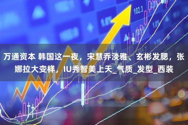 万通资本 韩国这一夜，宋慧乔淡雅、玄彬发腮，张娜拉大变样，IU秀智美上天_气质_发型_西装