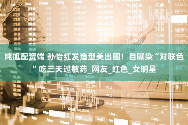 纯旭配资端 孙怡红发造型美出圈！自曝染“对联色”吃三天过敏药_网友_红色_女明星