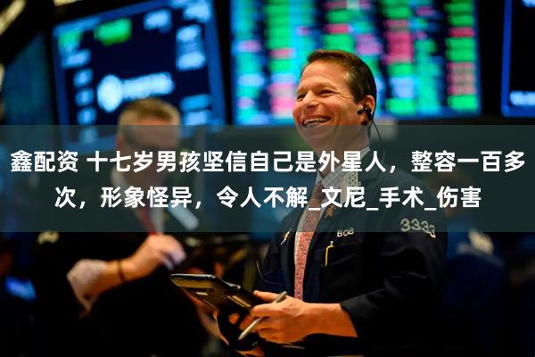 鑫配资 十七岁男孩坚信自己是外星人，整容一百多次，形象怪异，令人不解_文尼_手术_伤害