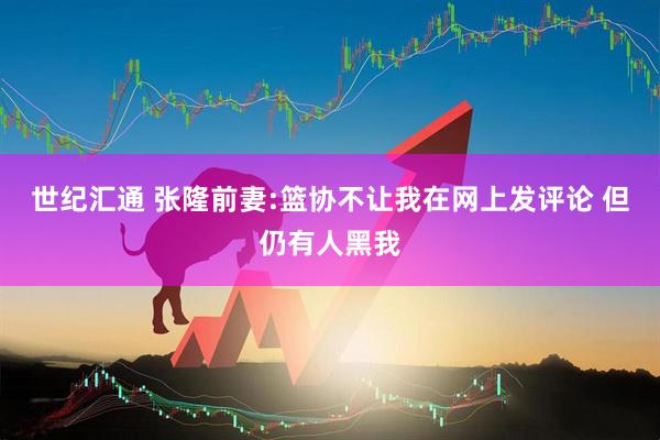 世纪汇通 张隆前妻:篮协不让我在网上发评论 但仍有人黑我