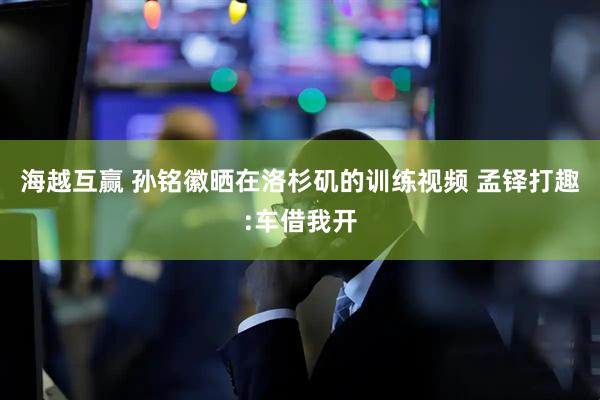 海越互赢 孙铭徽晒在洛杉矶的训练视频 孟铎打趣:车借我开