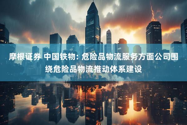 摩根证券 中国铁物: 危险品物流服务方面公司围绕危险品物流推动体系建设