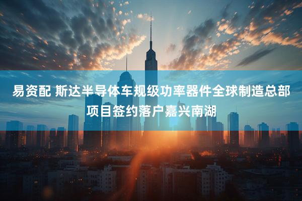 易资配 斯达半导体车规级功率器件全球制造总部项目签约落户嘉兴南湖
