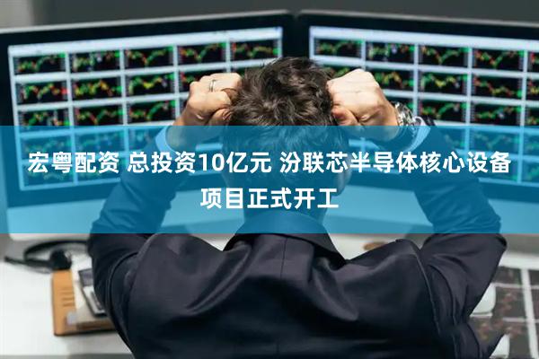 宏粤配资 总投资10亿元 汾联芯半导体核心设备项目正式开工