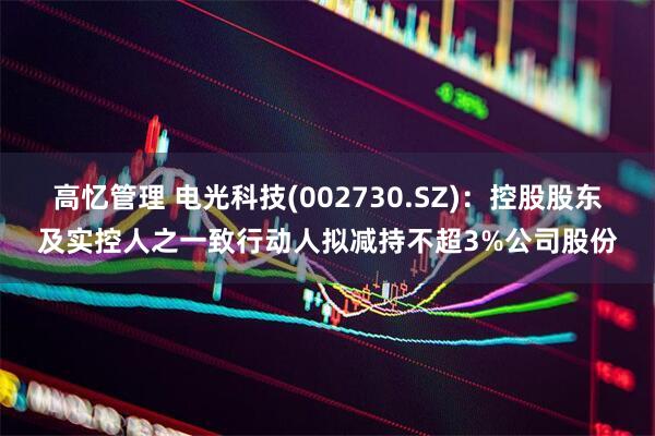 高忆管理 电光科技(002730.SZ)：控股股东及实控人之一致行动人拟减持不超3%公司股份