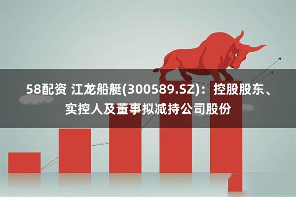 58配资 江龙船艇(300589.SZ)：控股股东、实控人及董事拟减持公司股份
