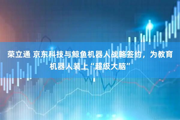 荣立通 京东科技与鲸鱼机器人战略签约，为教育机器人装上“超级大脑”