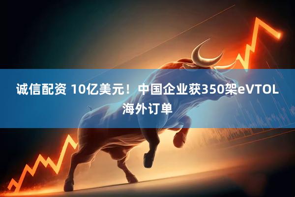 诚信配资 10亿美元！中国企业获350架eVTOL海外订单