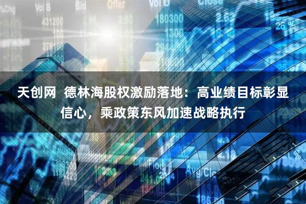 天创网  德林海股权激励落地：高业绩目标彰显信心，乘政策东风加速战略执行