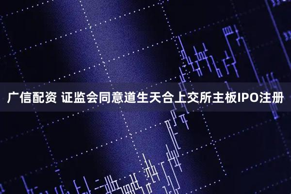 广信配资 证监会同意道生天合上交所主板IPO注册