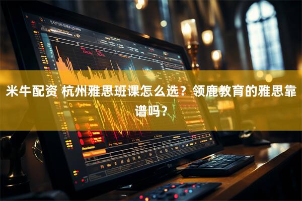 米牛配资 杭州雅思班课怎么选？领鹿教育的雅思靠谱吗？