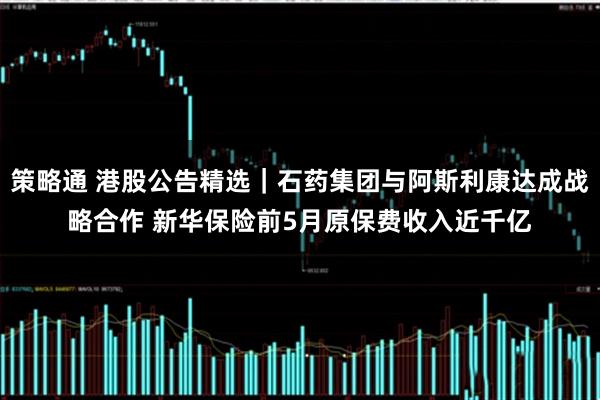 策略通 港股公告精选｜石药集团与阿斯利康达成战略合作 新华保险前5月原保费收入近千亿